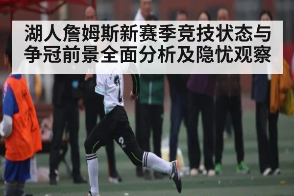 湖人詹姆斯新赛季竞技状态与争冠前景全面分析及隐忧观察